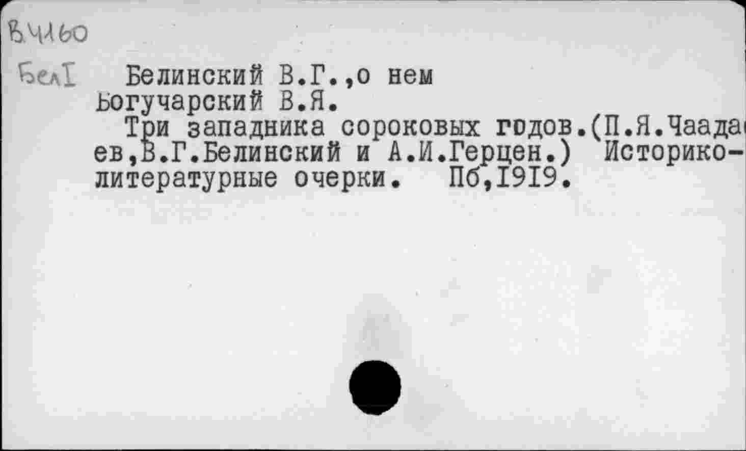 ﻿Ъчльо
£>ел1 Белинский В.Г.,о нем Богучарский В.Я.
Три западника сороковых грдов.(П.Я.Чаада1 ев,В.Г.Белинский и А.И.Герцен.) Историко-литературные очерки. Пб,1919.